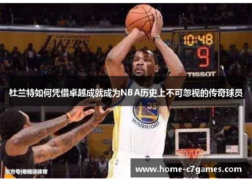 杜兰特如何凭借卓越成就成为NBA历史上不可忽视的传奇球员